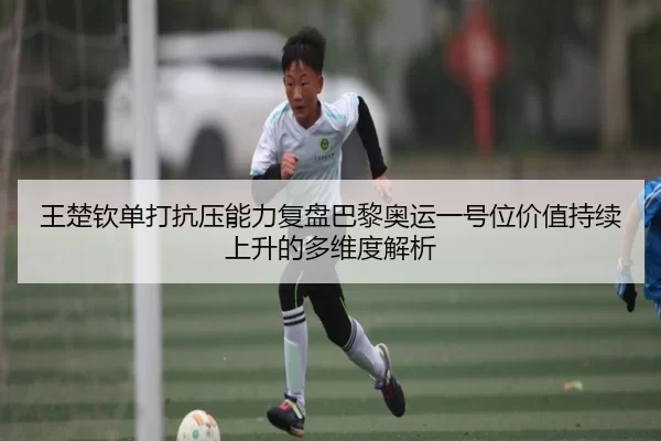 王楚钦单打抗压能力复盘巴黎奥运一号位价值持续上升的多维度解析